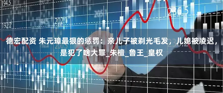 德宏配资 朱元璋最狠的惩罚：亲儿子被剃光毛发，儿媳被凌迟，是犯了啥大罪_朱檀_鲁王_皇权