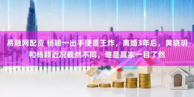 易融网配资 杨颖一出手便是王炸，离婚3年后，黄晓明和杨颖近况截然不同，谁是赢家一目了然