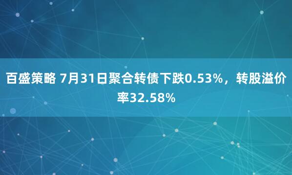 百盛策略 7月31日聚合转债下跌0.53%，转股溢价率32.58%