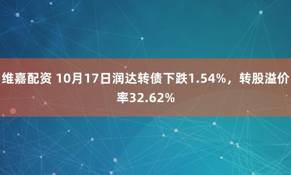 维嘉配资 10月17日润达转债下跌1.54%，转股溢价率32.62%
