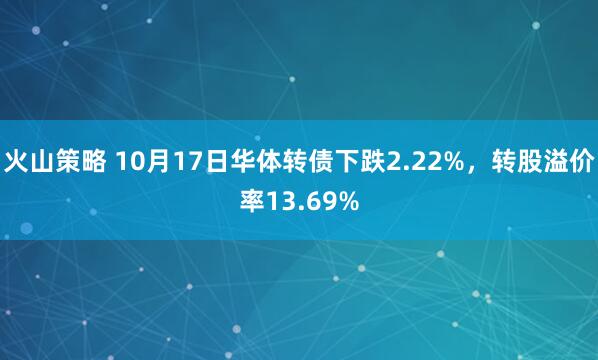 火山策略 10月17日华体转债下跌2.22%，转股溢价率13.69%