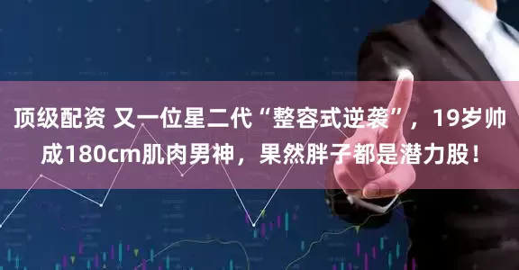 顶级配资 又一位星二代“整容式逆袭”，19岁帅成180cm肌肉男神，果然胖子都是潜力股！