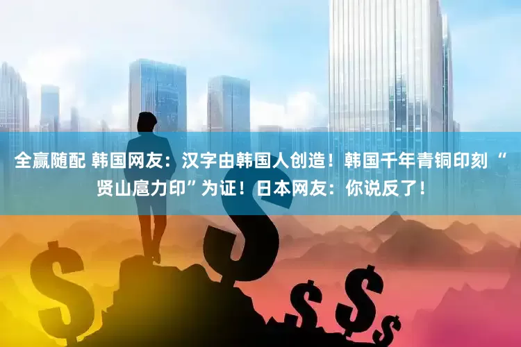 全赢随配 韩国网友：汉字由韩国人创造！韩国千年青铜印刻 “贤山扈力印”为证！日本网友：你说反了！