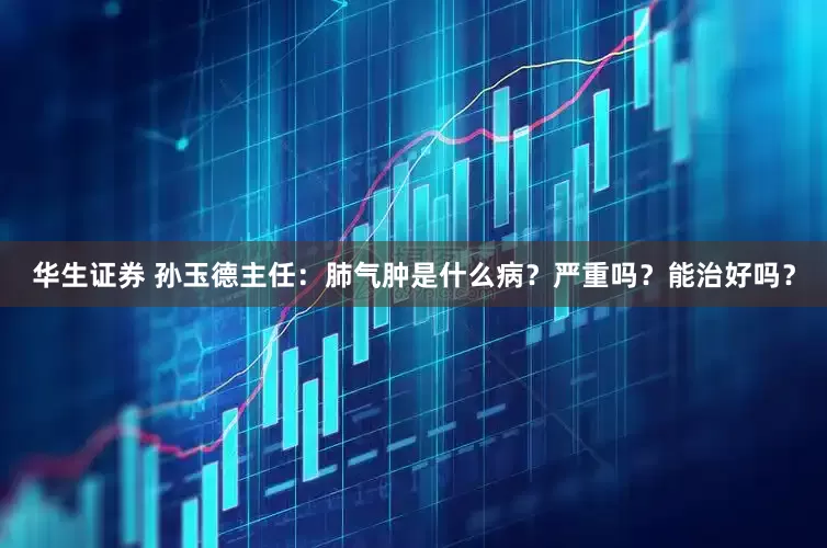 华生证券 孙玉德主任：肺气肿是什么病？严重吗？能治好吗？