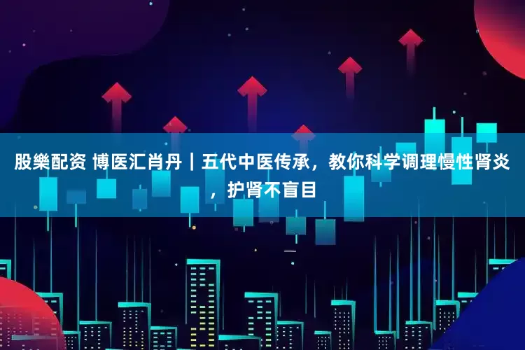 股樂配资 博医汇肖丹｜五代中医传承，教你科学调理慢性肾炎，护肾不盲目